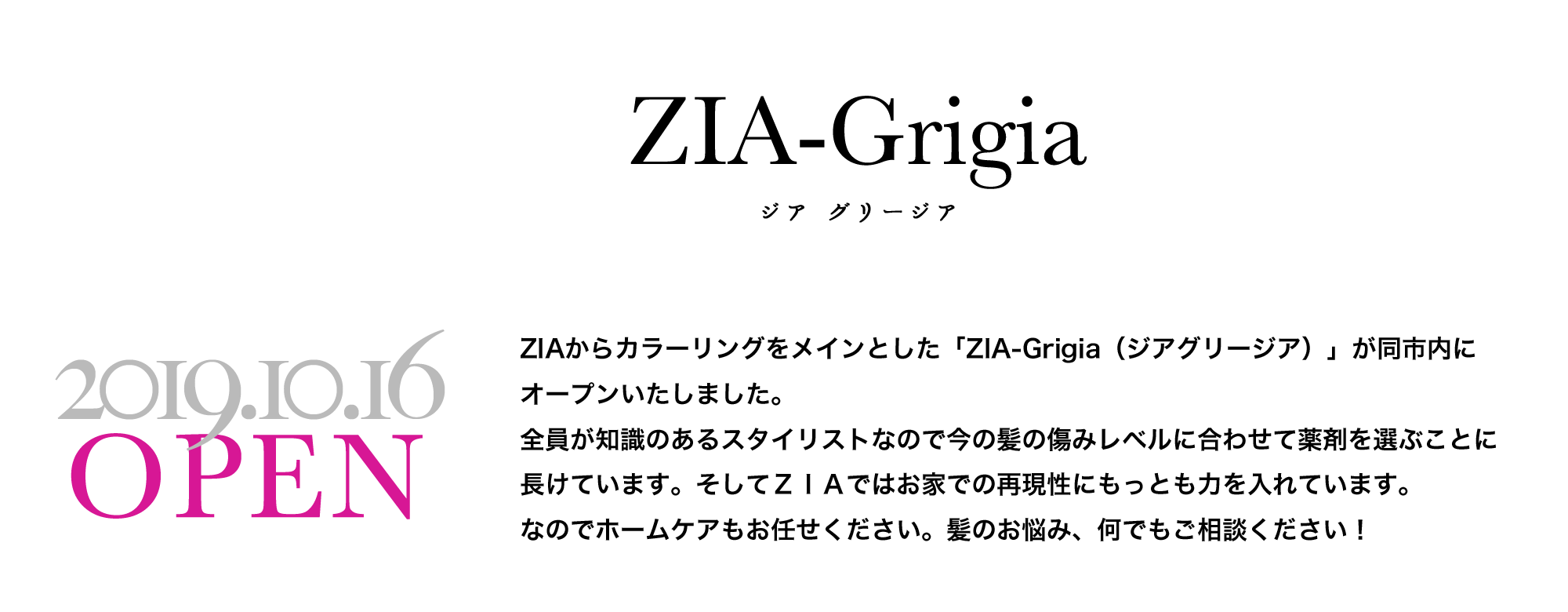 カラー専門店　ジア　グリージア ZIAからカラーリングをメインとした「ZIA-Grigia（ジアグリージア）」が同市内にオープンいたしました。<br />
全員が知識のあるスタイリストなので今の髪の傷みレベルに合わせて薬剤を選ぶことに長けています。そしてＺＩＡではお家での再現性にもっとも力を入れています。<br />
なのでホームケアもお任せください。髪のお悩み、何でもご相談ください！